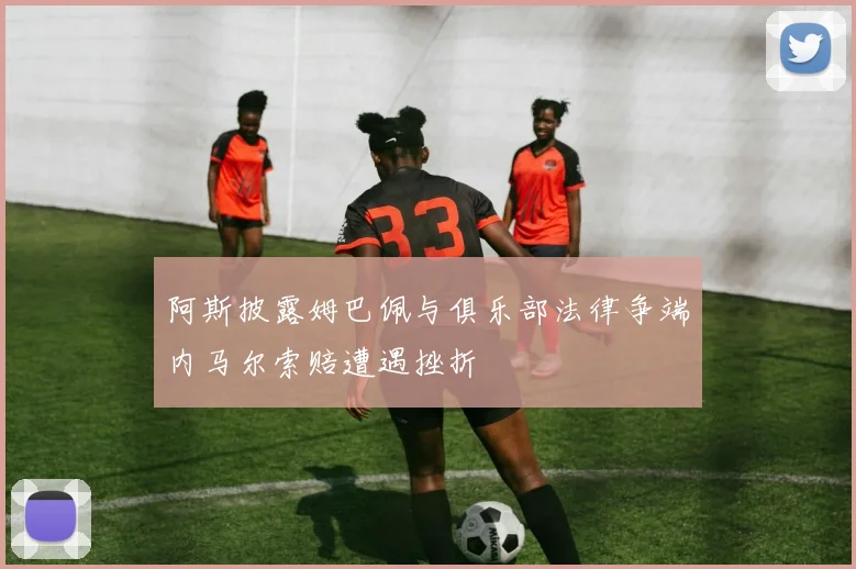 阿斯披露姆巴佩与俱乐部法律争端内马尔索赔遭遇挫折