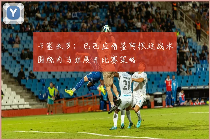 卡塞米罗：巴西应借鉴阿根廷战术围绕内马尔展开比赛策略