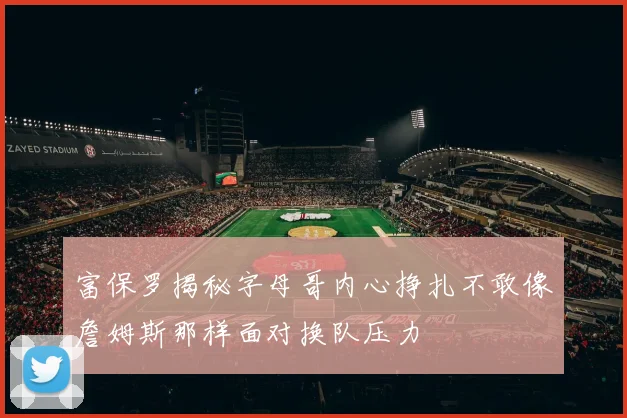 富保罗揭秘字母哥内心挣扎不敢像詹姆斯那样面对换队压力