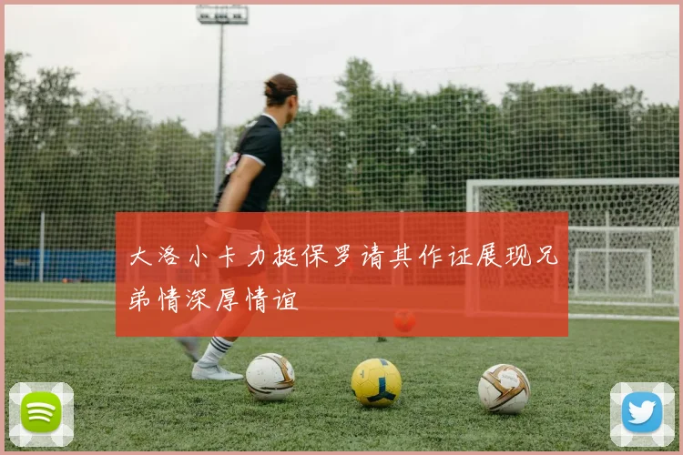 大洛小卡力挺保罗请其作证展现兄弟情深厚情谊