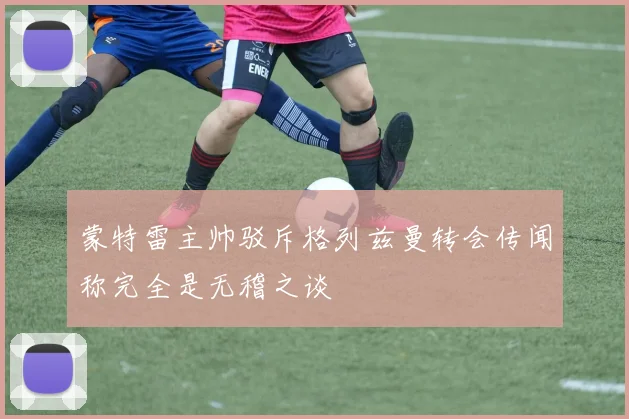 蒙特雷主帅驳斥格列兹曼转会传闻称完全是无稽之谈