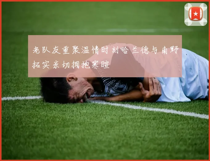 老队友重聚温情时刻哈兰德与南野拓实亲切拥抱寒暄