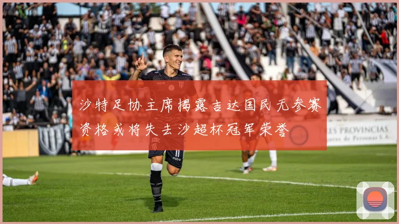 沙特足协主席揭露吉达国民无参赛资格或将失去沙超杯冠军荣誉