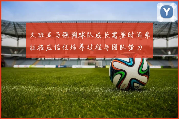 文班亚马强调球队成长需要时间弗拉格应信任培养过程与团队努力