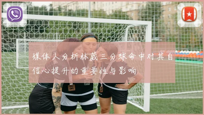 媒体人分析林葳三分球命中对其自信心提升的重要性与影响