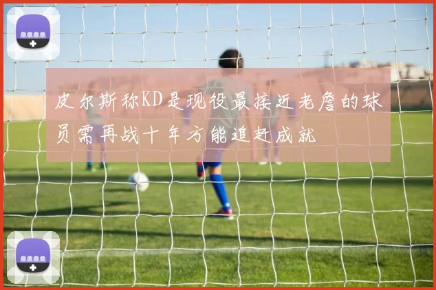 皮尔斯称KD是现役最接近老詹的球员需再战十年方能追赶成就