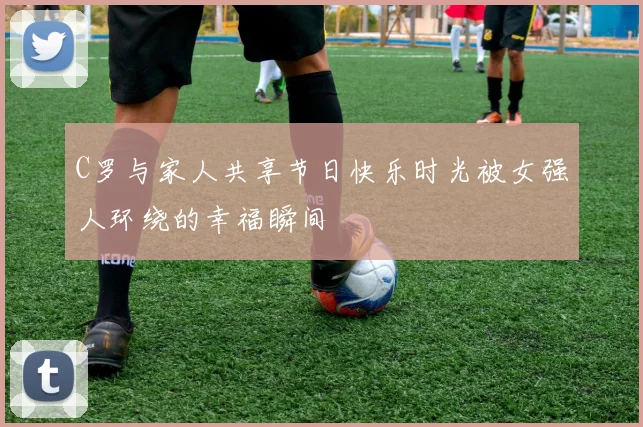 C罗与家人共享节日快乐时光被女强人环绕的幸福瞬间