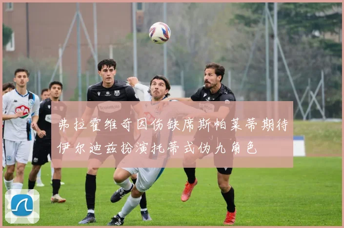 弗拉霍维奇因伤缺席斯帕莱蒂期待伊尔迪兹扮演托蒂式伪九角色