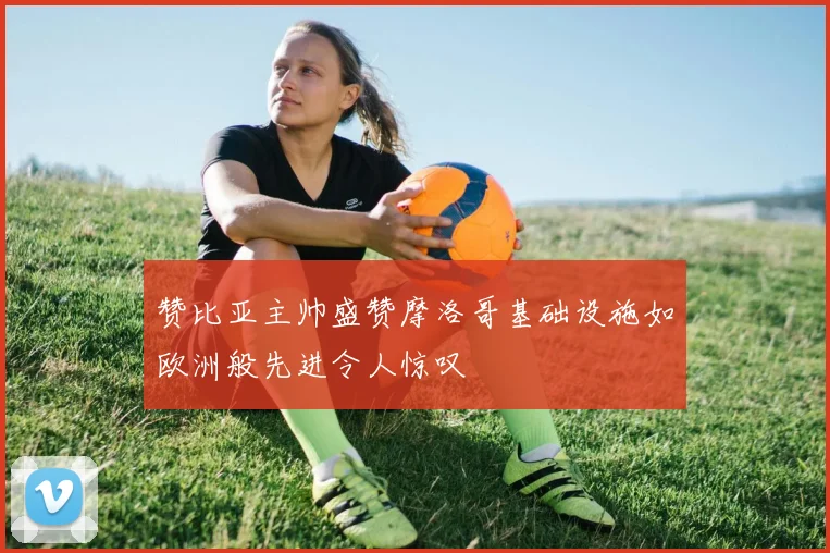 赞比亚主帅盛赞摩洛哥基础设施如欧洲般先进令人惊叹
