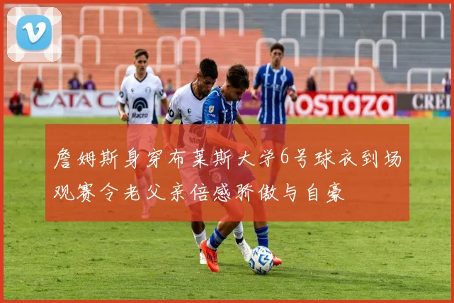 詹姆斯身穿布莱斯大学6号球衣到场观赛令老父亲倍感骄傲与自豪